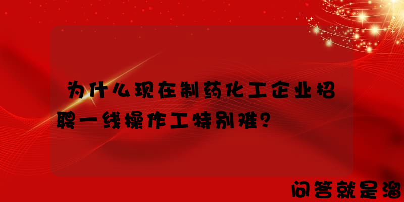 为什么现在制药化工企业招聘一线操作工特别难？