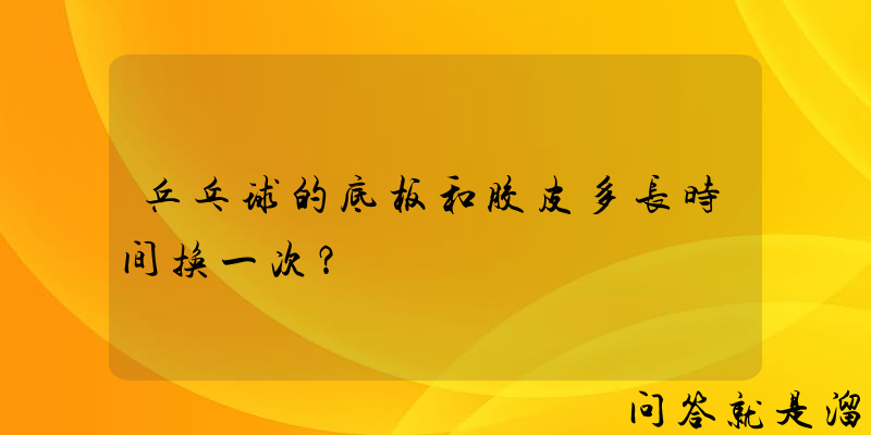 乒乓球的底板和胶皮多长时间换一次？