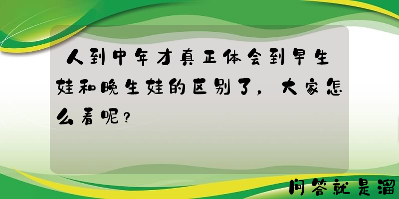 人到中年才真正体会到早生娃和晚生娃的区别了，大家怎么看呢？