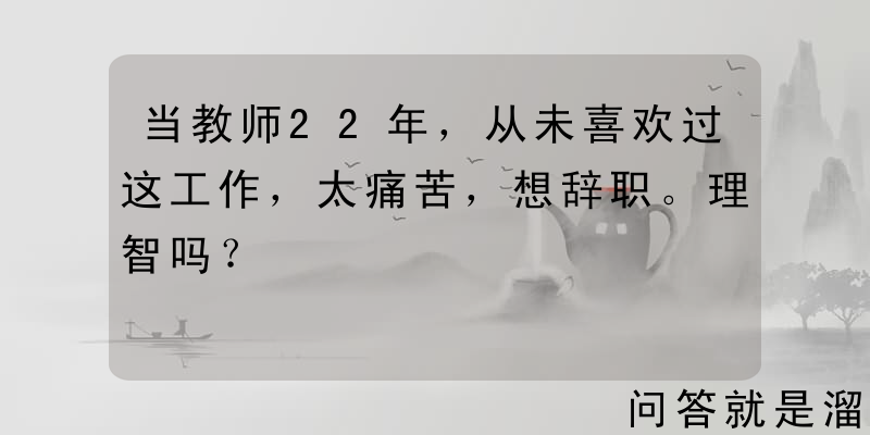 当教师22年，从未喜欢过这工作，太痛苦，想辞职。理智吗？