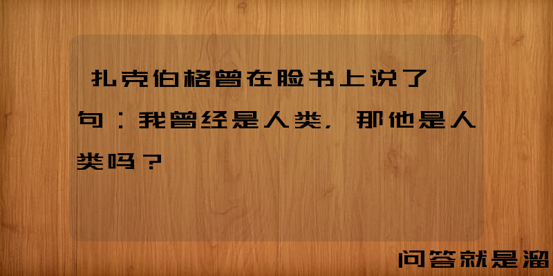 扎克伯格曾在脸书上说了一句：我曾经是人类，那他是人类吗？