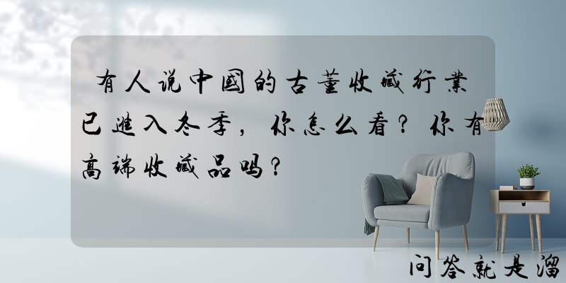 有人说中国的古董收藏行业已进入冬季，你怎么看？你有高端收藏品吗？