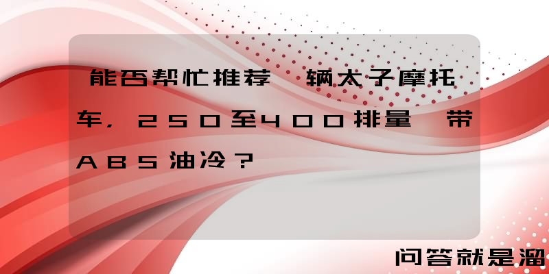 能否帮忙推荐一辆太子摩托车，250至400排量、带ABS油冷？