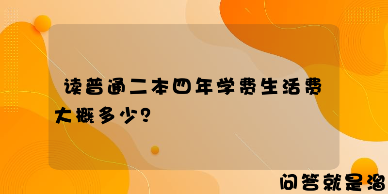 读普通二本四年学费生活费大概多少？